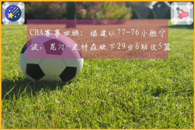 CBA赛事回顾：福建以77-76小胜宁波，昆汀-皮特森砍下29分6助攻5篮板