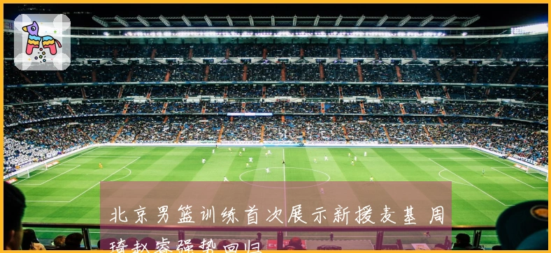 北京男篮训练首次展示新援麦基 周琦赵睿强势回归
