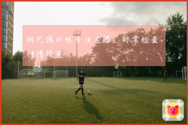 姆巴佩训练专注左膝，时常检查，神情凝重