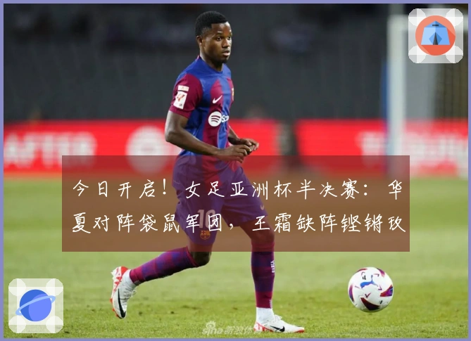 今日开启！女足亚洲杯半决赛：华夏对阵袋鼠军团，王霜缺阵铿锵玫瑰盼终结13年不胜困境