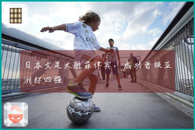 日本女足大胜菲律宾，成功晋级亚洲杯四强