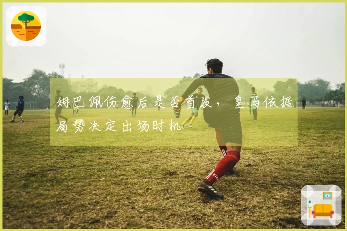 姆巴佩伤愈后是否首发，皇马依据局势决定出场时机