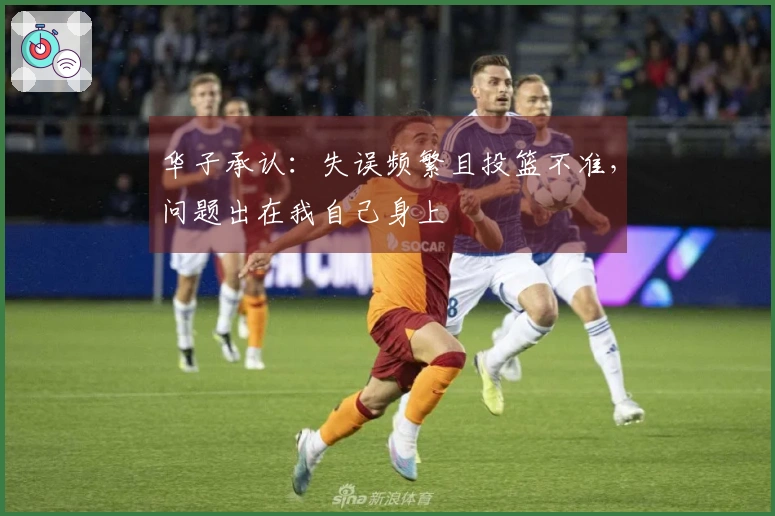 华子承认：失误频繁且投篮不准，问题出在我自己身上