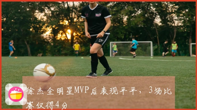 徐杰全明星MVP后表现平平，3场比赛仅得4分